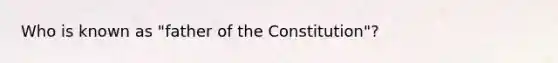 Who is known as "father of the Constitution"?