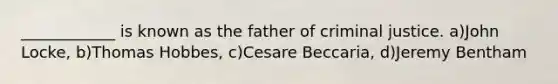 ____________ is known as the father of criminal justice. a)John Locke, b)Thomas Hobbes, c)Cesare Beccaria, d)Jeremy Bentham