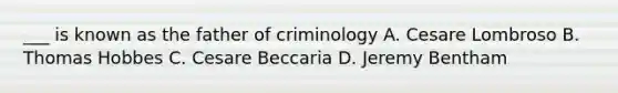 ___ is known as the father of criminology A. Cesare Lombroso B. Thomas Hobbes C. Cesare Beccaria D. Jeremy Bentham