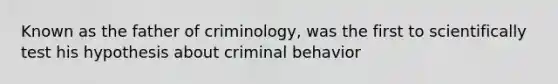 Known as the father of criminology, was the first to scientifically test his hypothesis about criminal behavior