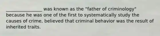 ________________ was known as the "father of criminology" because he was one of the first to systematically study the causes of crime, believed that criminal behavior was the result of inherited traits.