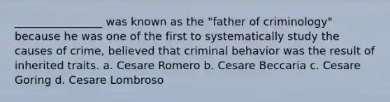 ________________ was known as the "father of criminology" because he was one of the first to systematically study the causes of crime, believed that criminal behavior was the result of inherited traits. a. Cesare Romero b. Cesare Beccaria c. Cesare Goring d. Cesare Lombroso