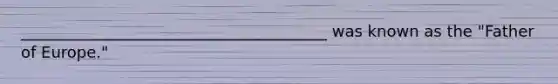 _______________________________________ was known as the "Father of Europe."