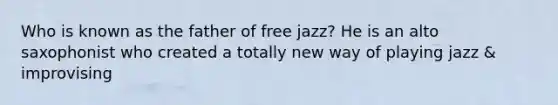 Who is known as the father of free jazz? He is an alto saxophonist who created a totally new way of playing jazz & improvising