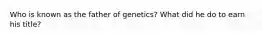 Who is known as the father of genetics? What did he do to earn his title?