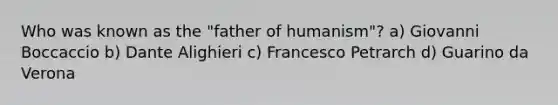 Who was known as the "father of humanism"? a) Giovanni Boccaccio b) Dante Alighieri c) Francesco Petrarch d) Guarino da Verona