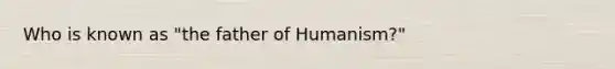 Who is known as "the father of Humanism?"