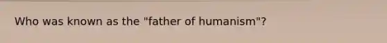 Who was known as the "father of humanism"?