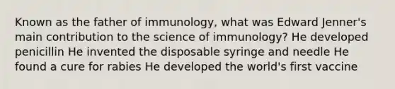 Known as the father of immunology, what was Edward Jenner's main contribution to the science of immunology? He developed penicillin He invented the disposable syringe and needle He found a cure for rabies He developed the world's first vaccine