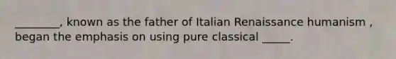 ________, known as the father of Italian Renaissance humanism , began the emphasis on using pure classical _____.