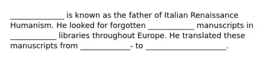 ______________ is known as the father of Italian Renaissance Humanism. He looked for forgotten ____________ manuscripts in ____________ libraries throughout Europe. He translated these manuscripts from _____________- to _____________________.