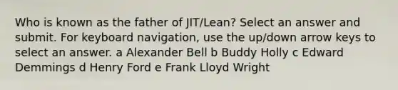 Who is known as the father of JIT/Lean? Select an answer and submit. For keyboard navigation, use the up/down arrow keys to select an answer. a Alexander Bell b Buddy Holly c Edward Demmings d Henry Ford e Frank Lloyd Wright