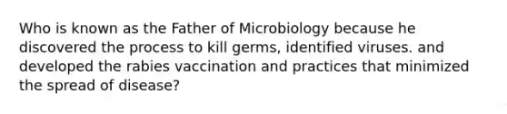 Who is known as the Father of Microbiology because he discovered the process to kill germs, identified viruses. and developed the rabies vaccination and practices that minimized the spread of disease?