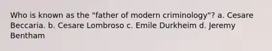 Who is known as the "father of modern criminology"? a. Cesare Beccaria. b. Cesare Lombroso c. Emile Durkheim d. Jeremy Bentham