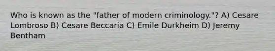 Who is known as the "father of modern criminology."? A) Cesare Lombroso B) Cesare Beccaria C) Emile Durkheim D) Jeremy Bentham