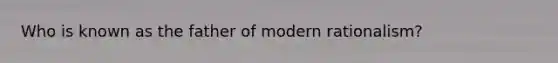 Who is known as the father of modern rationalism?