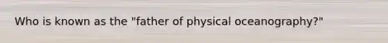 Who is known as the "father of physical oceanography?"