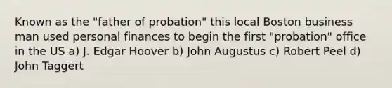 Known as the "father of probation" this local Boston business man used personal finances to begin the first "probation" office in the US a) J. Edgar Hoover b) John Augustus c) Robert Peel d) John Taggert