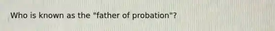 Who is known as the "father of probation"?