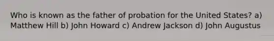 Who is known as the father of probation for the United States? a) Matthew Hill b) John Howard c) Andrew Jackson d) John Augustus