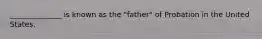 ______________ is known as the "father" of Probation in the United States.