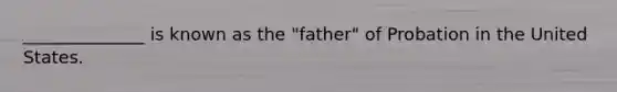 ______________ is known as the "father" of Probation in the United States.