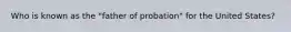 Who is known as the "father of probation" for the United States?