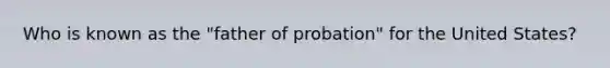 Who is known as the "father of probation" for the United States?