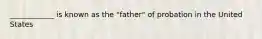 ____________ is known as the "father" of probation in the United States