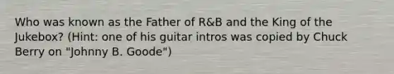 Who was known as the Father of R&B and the King of the Jukebox? (Hint: one of his guitar intros was copied by Chuck Berry on "Johnny B. Goode")