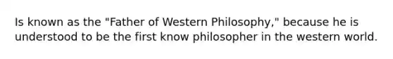 Is known as the "Father of Western Philosophy," because he is understood to be the first know philosopher in the western world.