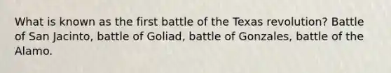 What is known as the first battle of the Texas revolution? Battle of San Jacinto, battle of Goliad, battle of Gonzales, battle of the Alamo.