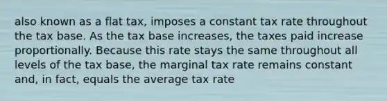 also known as a flat tax, imposes a constant tax rate throughout the tax base. As the tax base increases, the taxes paid increase proportionally. Because this rate stays the same throughout all levels of the tax base, the marginal tax rate remains constant and, in fact, equals the average tax rate