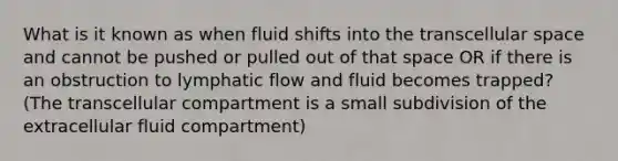 What is it known as when fluid shifts into the transcellular space and cannot be pushed or pulled out of that space OR if there is an obstruction to lymphatic flow and fluid becomes trapped? (The transcellular compartment is a small subdivision of the extracellular fluid compartment)