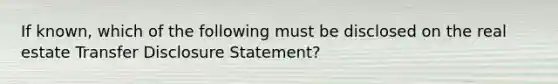 If known, which of the following must be disclosed on the real estate Transfer Disclosure Statement?