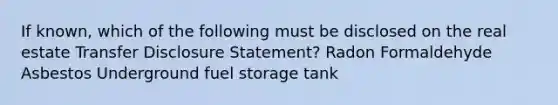 If known, which of the following must be disclosed on the real estate Transfer Disclosure Statement? Radon Formaldehyde Asbestos Underground fuel storage tank