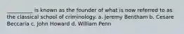 __________ is known as the founder of what is now referred to as the classical school of criminology. a. Jeremy Bentham b. Cesare Beccaria c. John Howard d. William Penn