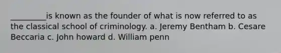 _________is known as the founder of what is now referred to as the classical school of criminology. a. Jeremy Bentham b. Cesare Beccaria c. John howard d. William penn