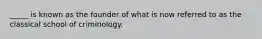 _____ is known as the founder of what is now referred to as the classical school of criminology.