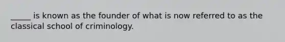 _____ is known as the founder of what is now referred to as the classical school of criminology.