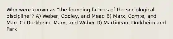 Who were known as "the founding fathers of the sociological discipline"? A) Weber, Cooley, and Mead B) Marx, Comte, and Marc C) Durkheim, Marx, and Weber D) Martineau, Durkheim and Park