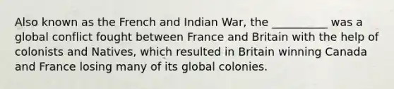 Also known as the French and Indian War, the __________ was a global conflict fought between France and Britain with the help of colonists and Natives, which resulted in Britain winning Canada and France losing many of its global colonies.