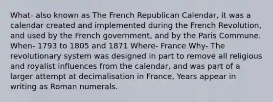 What- also known as The French Republican Calendar, it was a calendar created and implemented during the French Revolution, and used by the French government, and by the Paris Commune. When- 1793 to 1805 and 1871 Where- France Why- The revolutionary system was designed in part to remove all religious and royalist influences from the calendar, and was part of a larger attempt at decimalisation in France, Years appear in writing as Roman numerals.