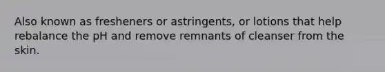 Also known as fresheners or astringents, or lotions that help rebalance the pH and remove remnants of cleanser from the skin.