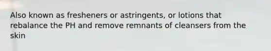 Also known as fresheners or astringents, or lotions that rebalance the PH and remove remnants of cleansers from the skin