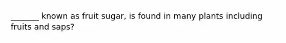 _______ known as fruit sugar, is found in many plants including fruits and saps?