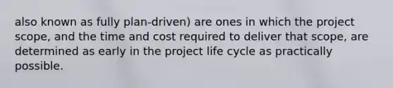 also known as fully plan-driven) are ones in which the project scope, and the time and cost required to deliver that scope, are determined as early in the project life cycle as practically possible.