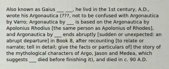 Also known as Gaius ___ ___, he livd in the 1st century, A.D., wrote his Argonautica (???, not to be confused with Argonautica by Varro; Argonautica by ___ is based on the Argonautica by Apolonius Rhodius [the same person as Apolonius of Rhodes], and Argonautica by ___ ends abruptly [sudden or unexpected: an abrupt departure] in Book 8, after recounting [to relate or narrate; tell in detail; give the facts or particulars of] the story of the mythological characters of Argo, Jason and Medea, which suggests ___ died before finishing it), and died in c. 90 A.D.