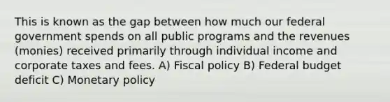 This is known as the gap between how much our federal government spends on all public programs and the revenues (monies) received primarily through individual income and corporate taxes and fees. A) <a href='https://www.questionai.com/knowledge/kPTgdbKdvz-fiscal-policy' class='anchor-knowledge'>fiscal policy</a> B) Federal budget deficit C) <a href='https://www.questionai.com/knowledge/kEE0G7Llsx-monetary-policy' class='anchor-knowledge'>monetary policy</a>