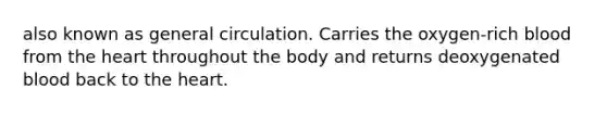 also known as general circulation. Carries the oxygen-rich blood from the heart throughout the body and returns deoxygenated blood back to the heart.